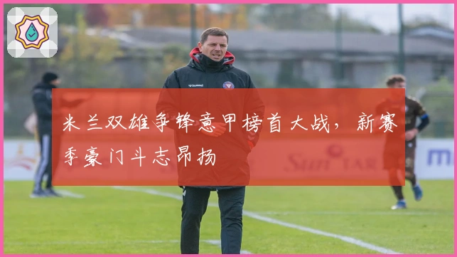 米兰双雄争锋意甲榜首大战，新赛季豪门斗志昂扬