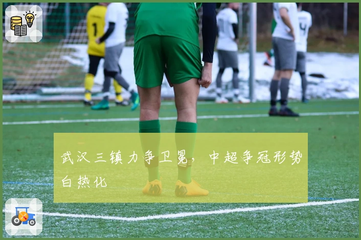 武汉三镇力争卫冕，中超争冠形势白热化