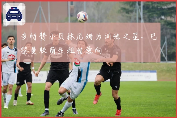 多特赞小贝林厄姆为训练之星，巴黎曼联萌生租借意向