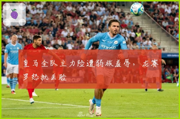 皇马全队主力险遭弱旅羞辱，龙赛罗怒批丢脸