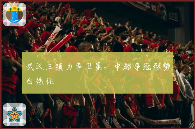 武汉三镇力争卫冕，中超争冠形势白热化