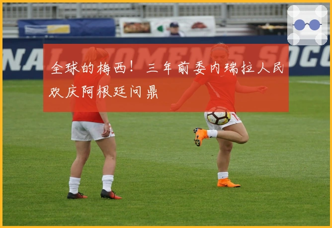 全球的梅西！三年前委内瑞拉人民欢庆阿根廷问鼎