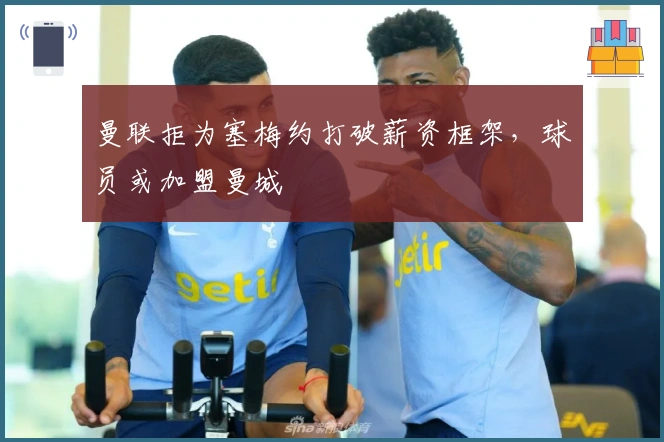 曼联拒为塞梅约打破薪资框架，球员或加盟曼城