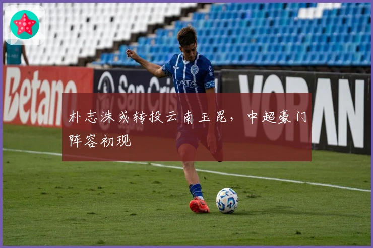 朴志洙或转投云南玉昆，中超豪门阵容初现