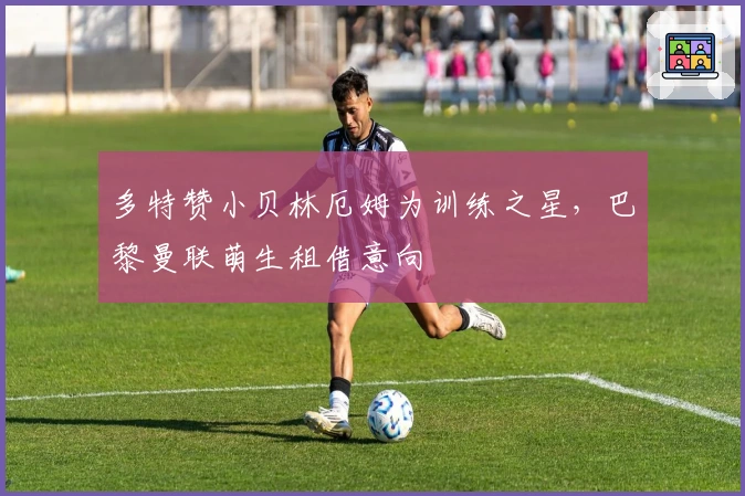 多特赞小贝林厄姆为训练之星，巴黎曼联萌生租借意向