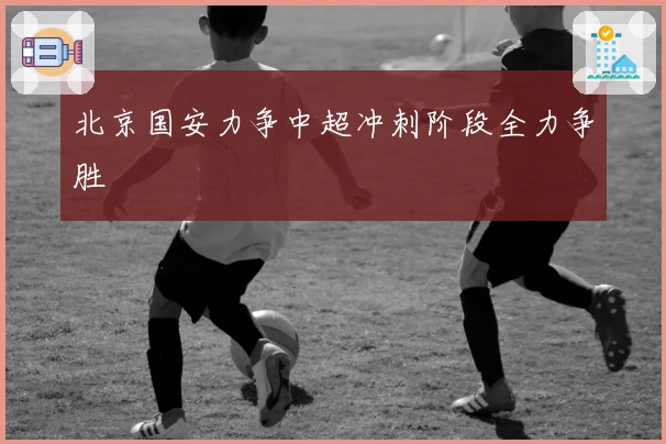 北京国安力争中超冲刺阶段全力争胜