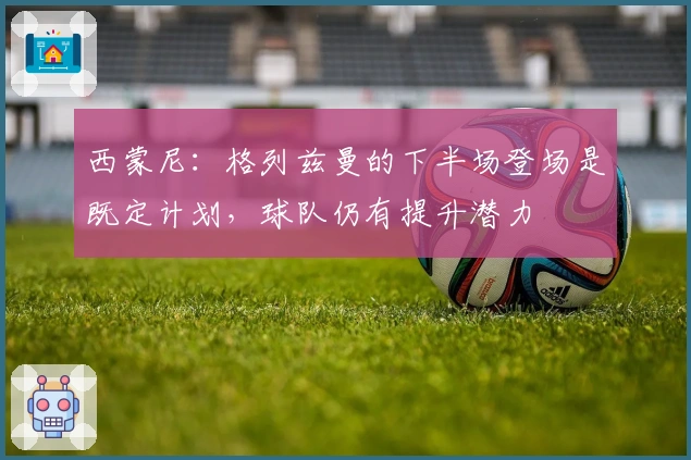 西蒙尼：格列兹曼的下半场登场是既定计划，球队仍有提升潜力