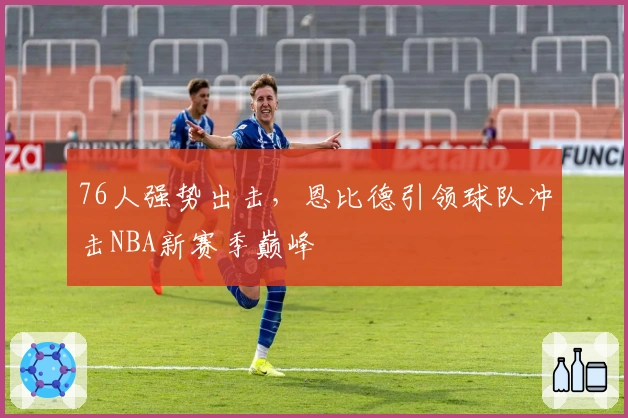 76人强势出击，恩比德引领球队冲击NBA新赛季巅峰