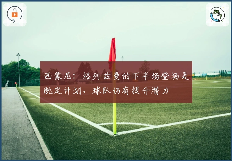 西蒙尼：格列兹曼的下半场登场是既定计划，球队仍有提升潜力