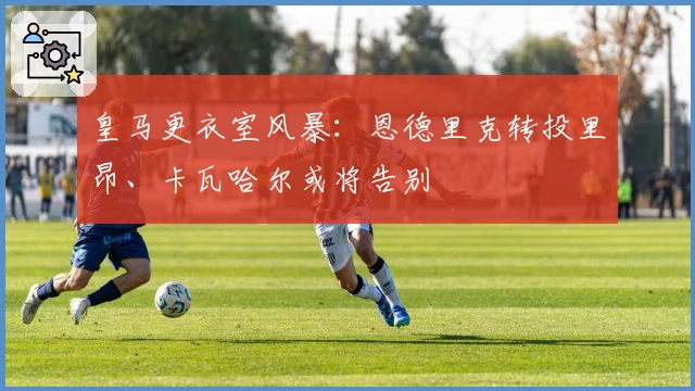 皇马更衣室风暴：恩德里克转投里昂、卡瓦哈尔或将告别